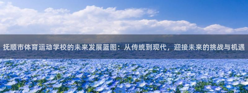 77体育app下载官网：抚顺市体育运动学校的未来发展蓝图：从传统到现代，迎接未来的挑战与机遇